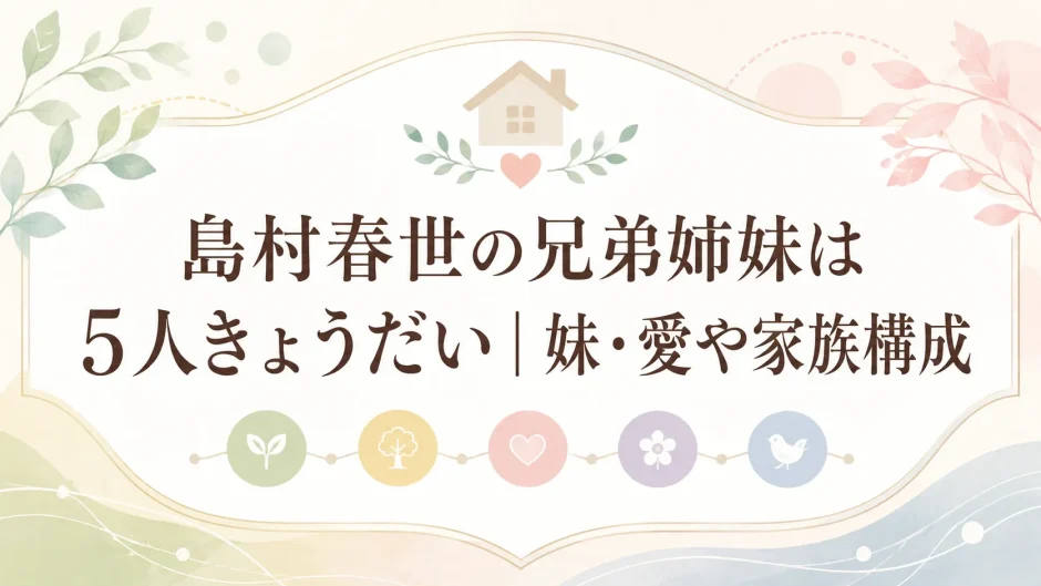 島村春世の兄弟姉妹は5人きょうだい｜妹・愛や家族構成